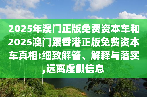2025年澳門正版免費資本車和2025澳門跟香港正版免費資本車真相:細致解答、解釋與落實,遠離虛假信息