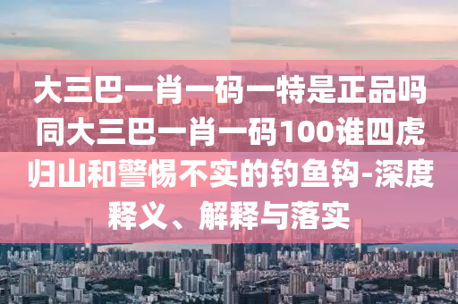 大三巴一肖一碼一特是正品嗎同大三巴一肖一碼100誰四虎歸山和警惕不實的釣魚鉤-深度釋義、解釋與落實