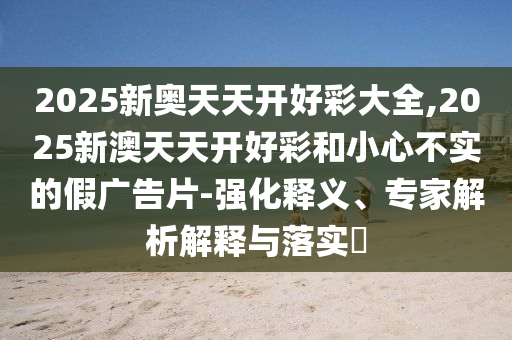 2025新奧天天開好彩大全,2025新澳天天開好彩和小心不實的假廣告片-強化釋義、專家解析解釋與落實?