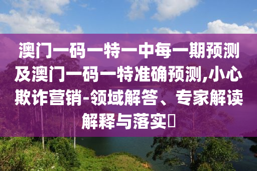 澳門一碼一特一中每一期預(yù)測及澳門一碼一特準(zhǔn)確預(yù)測,小心欺詐營銷-領(lǐng)域解答、專家解讀解釋與落實?