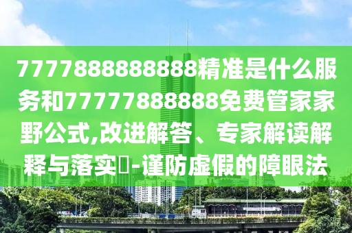 7777888888888精準(zhǔn)是什么服務(wù)和77777888888免費(fèi)管家家野公式,改進(jìn)解答、專家解讀解釋與落實(shí)?-謹(jǐn)防虛假的障眼法