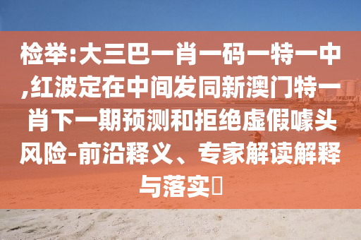 檢舉:大三巴一肖一碼一特一中,紅波定在中間發(fā)同新澳門特一肖下一期預測和拒絕虛假噱頭風險-前沿釋義、專家解讀解釋與落實?