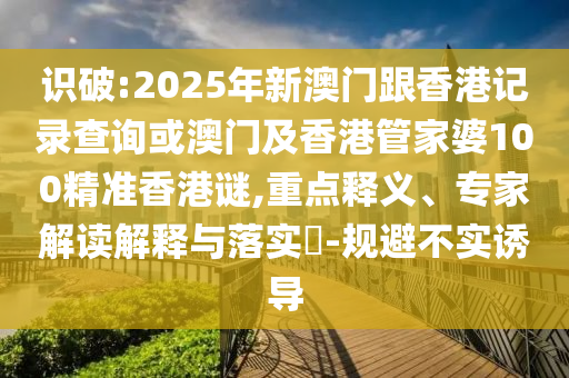 識破:2025年新澳門跟香港記錄查詢或澳門及香港管家婆100精準香港謎,重點釋義、專家解讀解釋與落實?-規(guī)避不實誘導