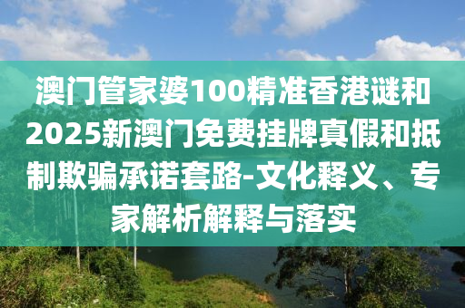 澳門管家婆100精準(zhǔn)香港謎和2025新澳門免費(fèi)掛牌真假和抵制欺騙承諾套路-文化釋義、專家解析解釋與落實(shí)