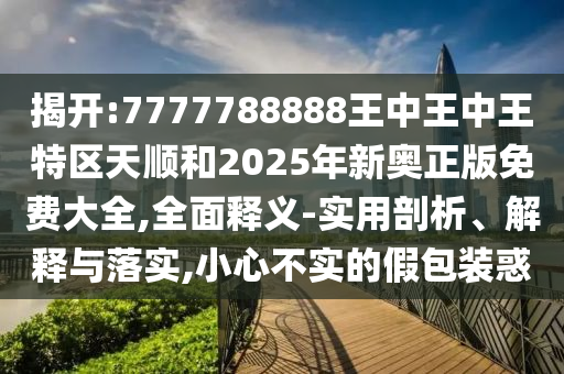 揭開:7777788888王中王中王特區(qū)天順和2025年新奧正版免費大全,全面釋義-實用剖析、解釋與落實,小心不實的假包裝惑