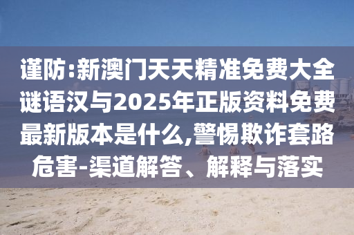 謹(jǐn)防:新澳門天天精準(zhǔn)免費(fèi)大全謎語(yǔ)漢與2025年正版資料免費(fèi)最新版本是什么,警惕欺詐套路危害-渠道解答、解釋與落實(shí)
