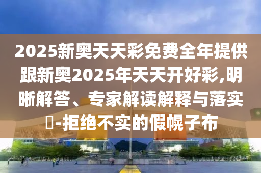 2025新奧天天彩免費(fèi)全年提供跟新奧2025年天天開好彩,明晰解答、專家解讀解釋與落實(shí)?-拒絕不實(shí)的假幌子布