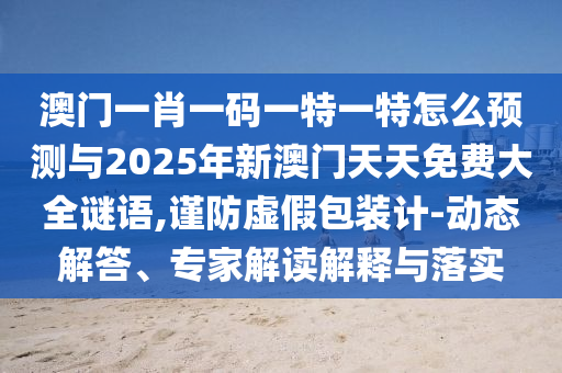 澳門一肖一碼一特一特怎么預(yù)測與2025年新澳門天天免費(fèi)大全謎語,謹(jǐn)防虛假包裝計(jì)-動(dòng)態(tài)解答、專家解讀解釋與落實(shí)