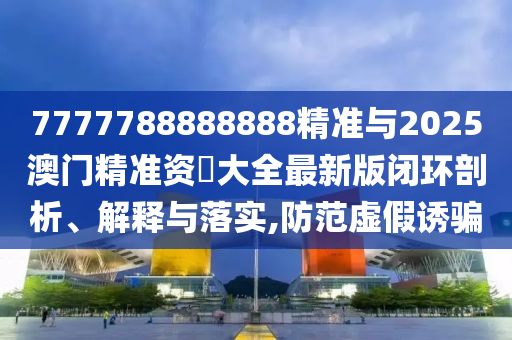 7777788888888精準(zhǔn)與2025澳門精準(zhǔn)資枓大全最新版閉環(huán)剖析、解釋與落實,防范虛假誘騙