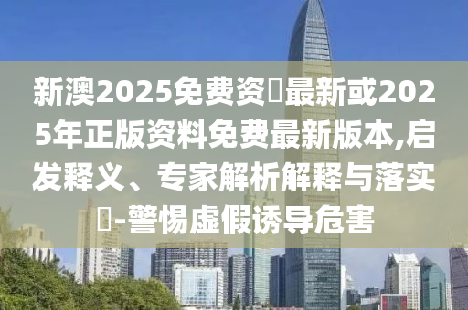 新澳2025免費(fèi)資枓最新或2025年正版資料免費(fèi)最新版本,啟發(fā)釋義、專家解析解釋與落實(shí)?-警惕虛假誘導(dǎo)危害