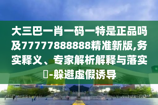 大三巴一肖一碼一特是正品嗎及77777888888精準新版,務實釋義、專家解析解釋與落實?-躲避虛假誘導