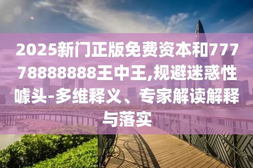 2025新門正版免費(fèi)資本和77778888888王中王,規(guī)避迷惑性噱頭-多維釋義、專家解讀解釋與落實(shí)