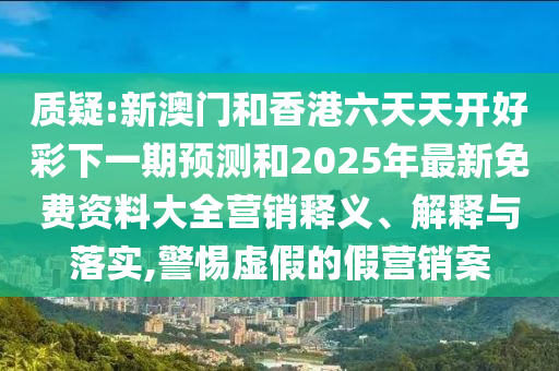 質疑:新澳門和香港六天天開好彩下一期預測和2025年最新免費資料大全營銷釋義、解釋與落實,警惕虛假的假營銷案