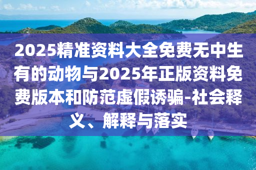2025精準資料大全免費無中生有的動物與2025年正版資料免費版本和防范虛假誘騙-社會釋義、解釋與落實
