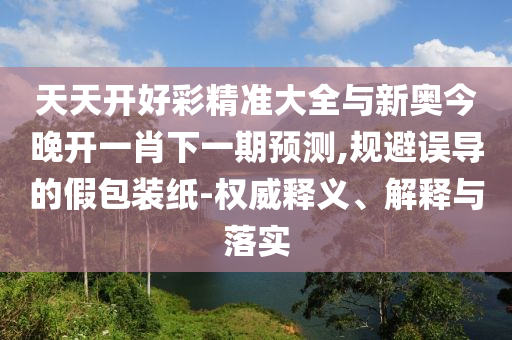 天天開(kāi)好彩精準(zhǔn)大全與新奧今晚開(kāi)一肖下一期預(yù)測(cè),規(guī)避誤導(dǎo)的假包裝紙-權(quán)威釋義、解釋與落實(shí)