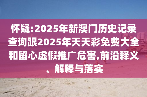 懷疑:2025年新澳門歷史記錄查詢跟2025年天天彩免費(fèi)大全和留心虛假推廣危害,前沿釋義、解釋與落實(shí)
