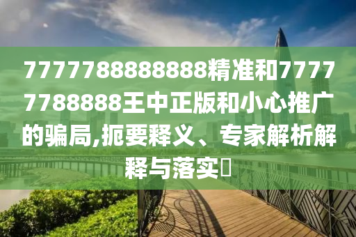 7777788888888精準(zhǔn)和77777788888王中正版和小心推廣的騙局,扼要釋義、專家解析解釋與落實(shí)?