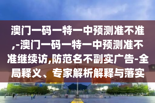 澳門一碼一特一中預(yù)測(cè)準(zhǔn)不準(zhǔn),-澳門一碼一特一中預(yù)測(cè)準(zhǔn)不準(zhǔn)繼續(xù)訪,防范名不副實(shí)廣告-全局釋義、專家解析解釋與落實(shí)