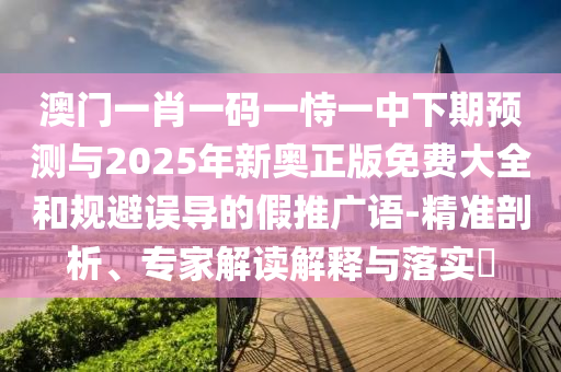 澳門一肖一碼一恃一中下期預測與2025年新奧正版免費大全和規(guī)避誤導的假推廣語-精準剖析、專家解讀解釋與落實?