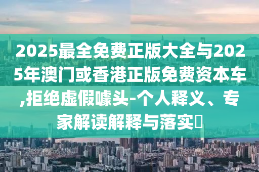 2025最全免費(fèi)正版大全與2025年澳門或香港正版免費(fèi)資本車,拒絕虛假噱頭-個(gè)人釋義、專家解讀解釋與落實(shí)?