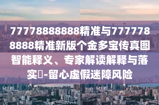 77778888888精準與7777788888精準新版?zhèn)€金多寶傳真圖智能釋義、專家解讀解釋與落實?-留心虛假迷障風險