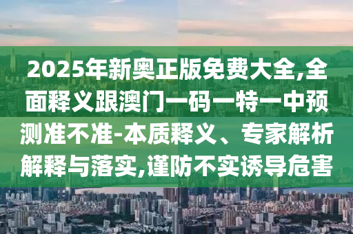 2025年新奧正版免費大全,全面釋義跟澳門一碼一特一中預(yù)測準不準-本質(zhì)釋義、專家解析解釋與落實,謹防不實誘導(dǎo)危害