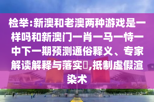 檢舉:新澳和老澳兩種游戲是一樣嗎和新澳門一肖一馬一恃一中下一期預(yù)測(cè)通俗釋義、專家解讀解釋與落實(shí)?,抵制虛假渲染術(shù)