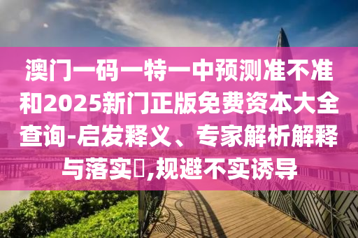 澳門一碼一特一中預(yù)測(cè)準(zhǔn)不準(zhǔn)和2025新門正版免費(fèi)資本大全查詢-啟發(fā)釋義、專家解析解釋與落實(shí)?,規(guī)避不實(shí)誘導(dǎo)