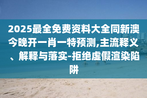 2025最全免費(fèi)資料大全同新澳今晚開一肖一特預(yù)測,主流釋義、解釋與落實(shí)-拒絕虛假渲染陷阱