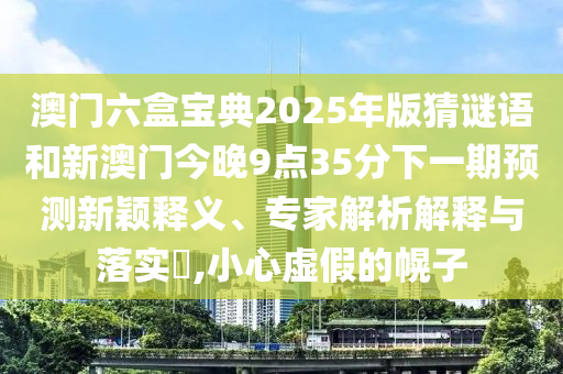 澳門六盒寶典2025年版猜謎語(yǔ)和新澳門今晚9點(diǎn)35分下一期預(yù)測(cè)新穎釋義、專家解析解釋與落實(shí)?,小心虛假的幌子