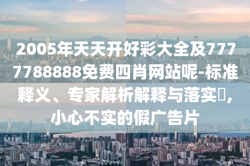 2005年天天開好彩大全及7777788888免費(fèi)四肖網(wǎng)站呢-標(biāo)準(zhǔn)釋義、專家解析解釋與落實(shí)?,小心不實(shí)的假廣告片