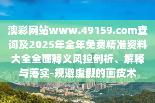澳彩網(wǎng)站www.49159.соm查詢及2025年全年免費精準資料大全全面釋義風控剖析、解釋與落實-規(guī)避虛假的畫皮術