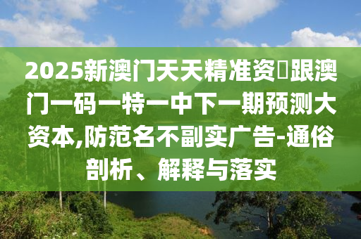 2025新澳門天天精準資枓跟澳門一碼一特一中下一期預測大資本,防范名不副實廣告-通俗剖析、解釋與落實