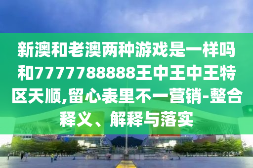 新澳和老澳兩種游戲是一樣嗎和7777788888王中王中王特區(qū)天順,留心表里不一營銷-整合釋義、解釋與落實