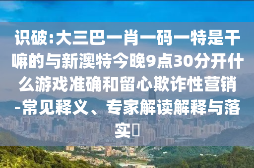 識破:大三巴一肖一碼一特是干嘛的與新澳特今晚9點30分開什么游戲準確和留心欺詐性營銷-常見釋義、專家解讀解釋與落實?