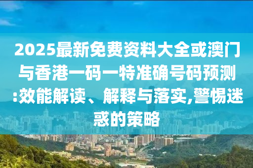 2025最新免費資料大全或澳門與香港一碼一特準確號碼預(yù)測:效能解讀、解釋與落實,警惕迷惑的策略