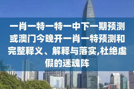 一肖一特一特一中下一期預(yù)測或澳門今晚開一肖一特預(yù)測和完整釋義、解釋與落實,杜絕虛假的迷魂陣