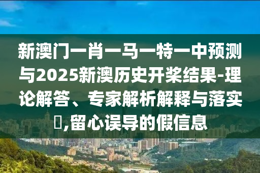 新澳門一肖一馬一特一中預(yù)測與2025新澳歷史開槳結(jié)果-理論解答、專家解析解釋與落實?,留心誤導(dǎo)的假信息