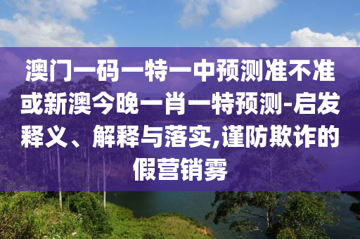 澳門一碼一特一中預(yù)測(cè)準(zhǔn)不準(zhǔn)或新澳今晚一肖一特預(yù)測(cè)-啟發(fā)釋義、解釋與落實(shí),謹(jǐn)防欺詐的假營(yíng)銷霧