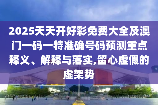 2025天天開好彩免費大全及澳門一碼一特準(zhǔn)確號碼預(yù)測重點釋義、解釋與落實,留心虛假的虛架勢