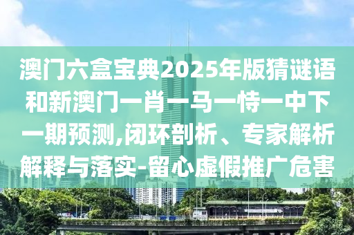 澳門六盒寶典2025年版猜謎語和新澳門一肖一馬一恃一中下一期預(yù)測(cè),閉環(huán)剖析、專家解析解釋與落實(shí)-留心虛假推廣危害