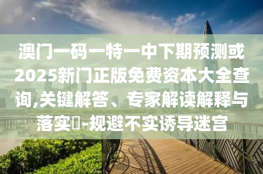 澳門一碼一特一中下期預(yù)測或2025新門正版免費(fèi)資本大全查詢,關(guān)鍵解答、專家解讀解釋與落實(shí)?-規(guī)避不實(shí)誘導(dǎo)迷宮
