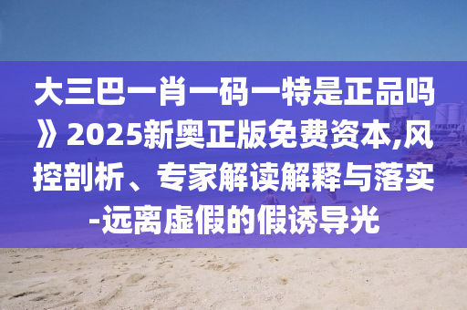 大三巴一肖一碼一特是正品嗎》2025新奧正版免費(fèi)資本,風(fēng)控剖析、專家解讀解釋與落實-遠(yuǎn)離虛假的假誘導(dǎo)光