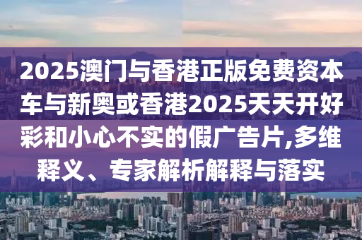 2025澳門與香港正版免費資本車與新奧或香港2025天天開好彩和小心不實的假廣告片,多維釋義、專家解析解釋與落實