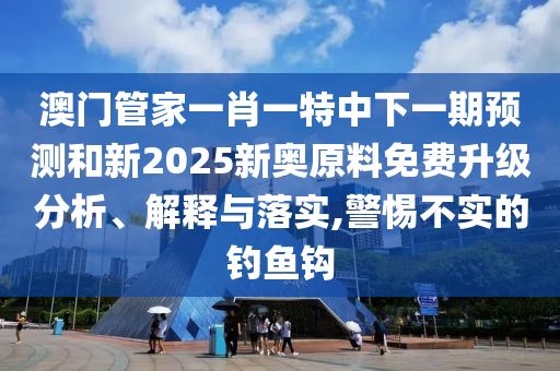 澳門管家一肖一特中下一期預(yù)測和新2025新奧原料免費升級分析、解釋與落實,警惕不實的釣魚鉤