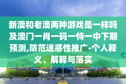 新澳和老澳兩種游戲是一樣嗎及澳門一肖一碼一恃一中下期預(yù)測,防范迷惑性推廣-個人釋義、解釋與落實