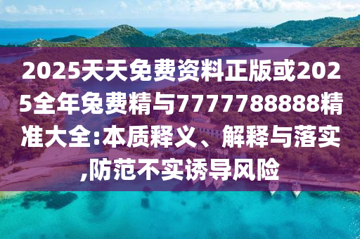 2025天天免費(fèi)資料正版或2025全年兔費(fèi)精與7777788888精準(zhǔn)大全:本質(zhì)釋義、解釋與落實(shí),防范不實(shí)誘導(dǎo)風(fēng)險(xiǎn)
