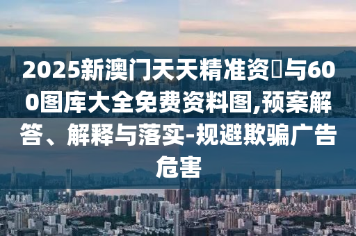 2025新澳門天天精準資枓與600圖庫大全免費資料圖,預案解答、解釋與落實-規(guī)避欺騙廣告危害