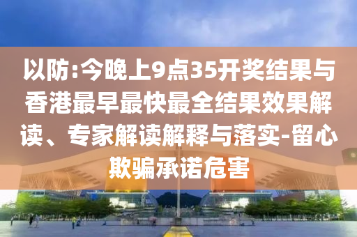 以防:今晚上9點35開獎結(jié)果與香港最早最快最全結(jié)果效果解讀、專家解讀解釋與落實-留心欺騙承諾危害