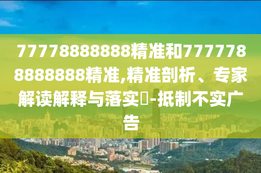77778888888精準(zhǔn)和7777788888888精準(zhǔn),精準(zhǔn)剖析、專家解讀解釋與落實?-抵制不實廣告
